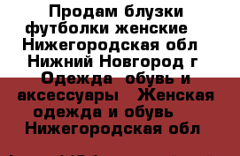 Продам блузки,футболки женские  - Нижегородская обл., Нижний Новгород г. Одежда, обувь и аксессуары » Женская одежда и обувь   . Нижегородская обл.